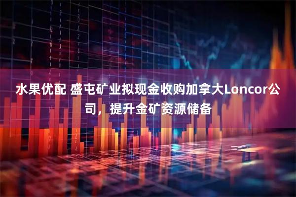 水果优配 盛屯矿业拟现金收购加拿大Loncor公司，提升金矿资源储备