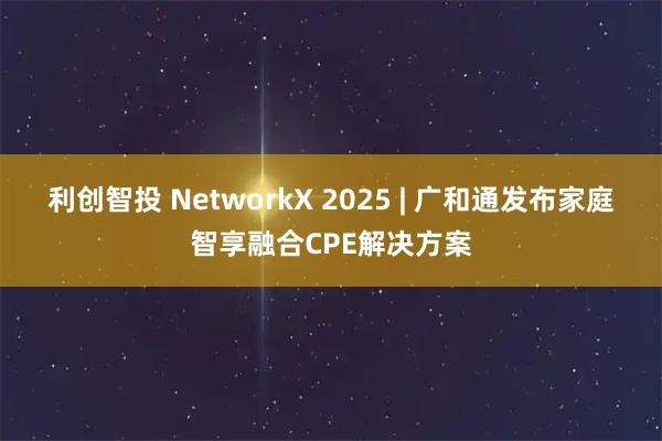 利创智投 NetworkX 2025 | 广和通发布家庭智享融合CPE解决方案