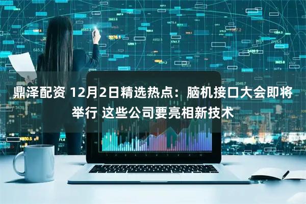 鼎泽配资 12月2日精选热点：脑机接口大会即将举行 这些公司要亮相新技术