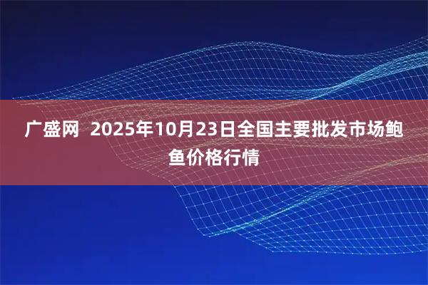 广盛网  2025年10月23日全国主要批发市场鲍鱼价格行情