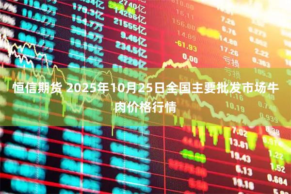恒信期货 2025年10月25日全国主要批发市场牛肉价格行情