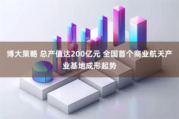 博大策略 总产值达200亿元 全国首个商业航天产业基地成形起势