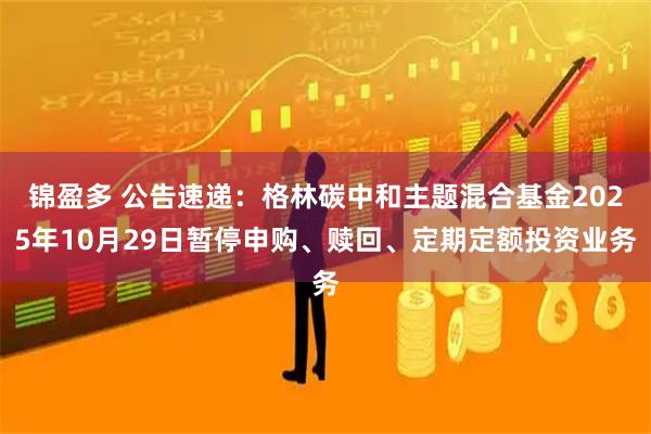 锦盈多 公告速递:格林碳中和主题混合基金2025年10月29日暂停申购、赎回、定期定额投资业务