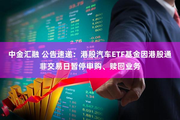 中金汇融 公告速递:港股汽车ETF基金因港股通非交易日暂停申购、赎回业务
