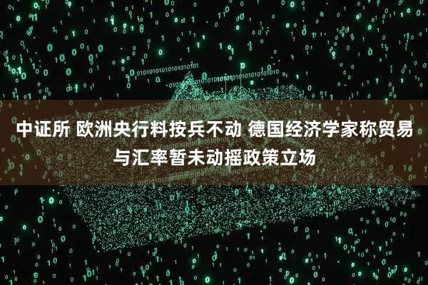 中证所 欧洲央行料按兵不动 德国经济学家称贸易与汇率暂未动摇政策立场