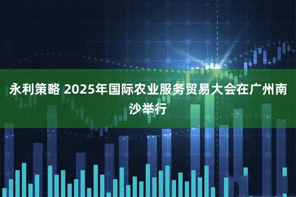 永利策略 2025年国际农业服务贸易大会在广州南沙举行