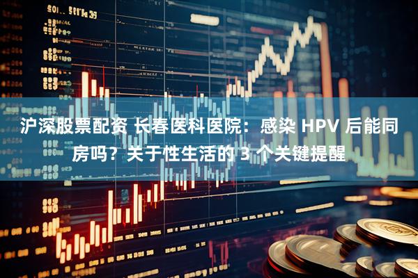 沪深股票配资 长春医科医院：感染 HPV 后能同房吗？关于性生活的 3 个关键提醒