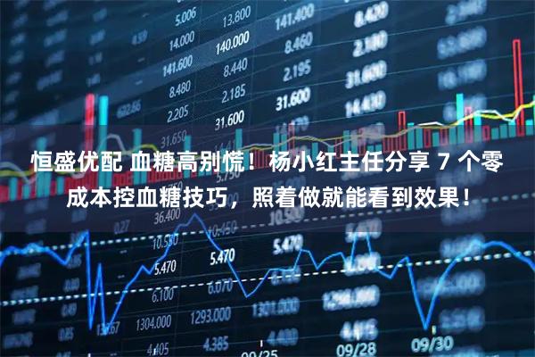 恒盛优配 血糖高别慌！杨小红主任分享 7 个零成本控血糖技巧，照着做就能看到效果！