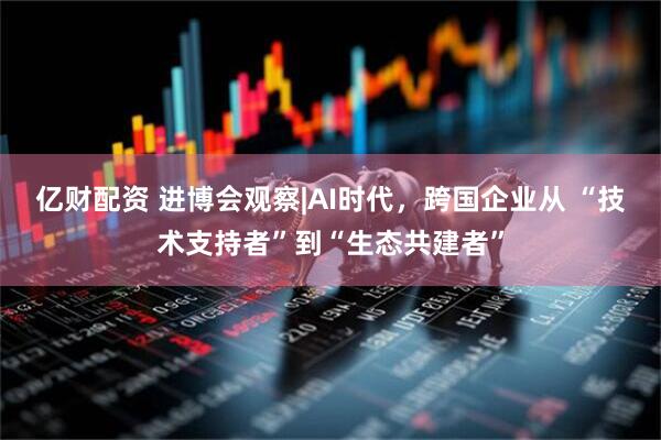 亿财配资 进博会观察|AI时代,跨国企业从 “技术支持者”到“生态共建者”