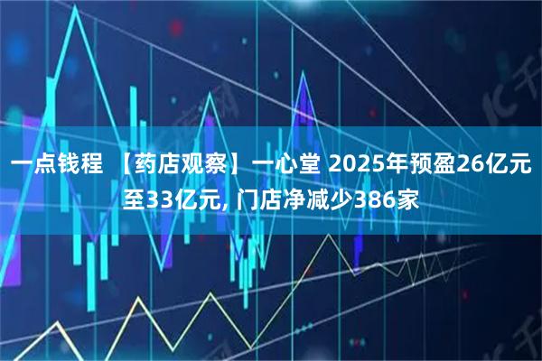 一点钱程 【药店观察】一心堂 2025年预盈26亿元至33亿元, 门店净减少386家