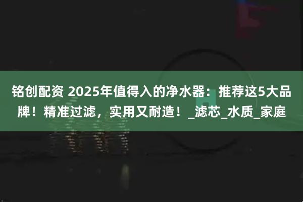 铭创配资 2025年值得入的净水器：推荐这5大品牌！精准过滤，实用又耐造！_滤芯_水质_家庭