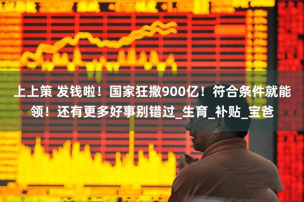 上上策 发钱啦!国家狂撒900亿!符合条件就能领!还有更多好事别错过_生育_补贴_宝爸