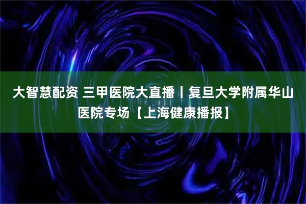 大智慧配资 三甲医院大直播丨复旦大学附属华山医院专场【上海健康播报】