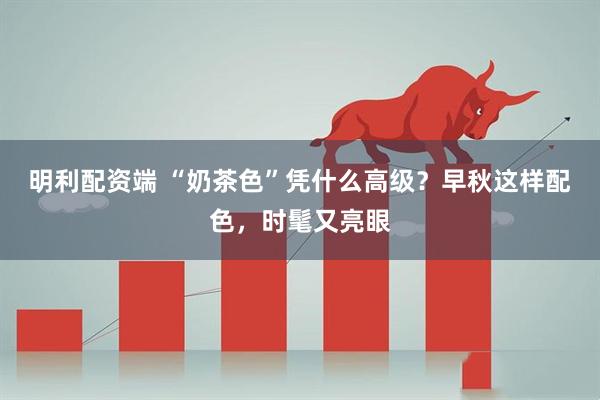 明利配资端 “奶茶色”凭什么高级？早秋这样配色，时髦又亮眼