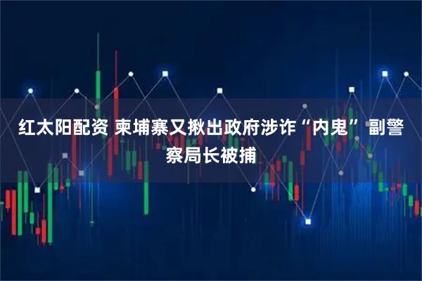 红太阳配资 柬埔寨又揪出政府涉诈“内鬼” 副警察局长被捕